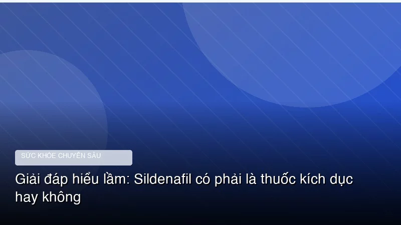 Giải đáp hiểu lầm: Sildenafil có phải là thuốc kích dục hay không