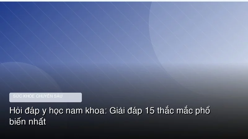 Hỏi đáp y học nam khoa: Giải đáp 15 thắc mắc phổ biến nhất