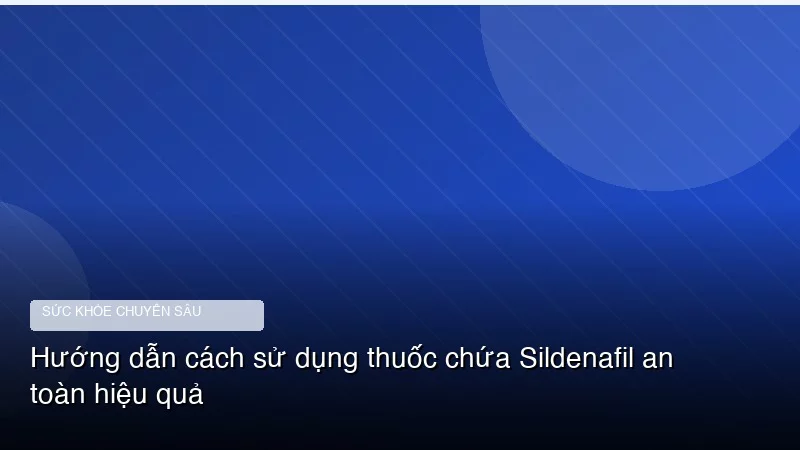 Hướng dẫn cách sử dụng thuốc chứa Sildenafil an toàn hiệu quả