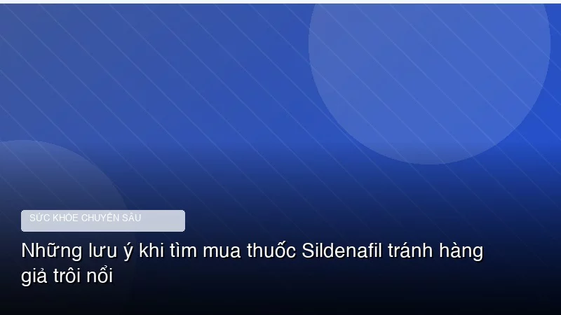 Những lưu ý khi tìm mua thuốc Sildenafil tránh hàng giả trôi nổi